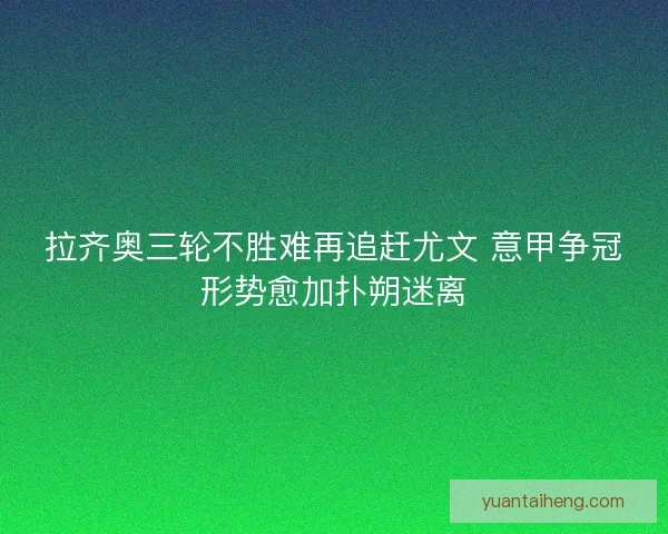 拉齐奥三轮不胜难再追赶尤文 意甲争冠形势愈加扑朔迷离