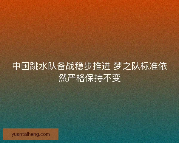 中国跳水队备战稳步推进 梦之队标准依然严格保持不变