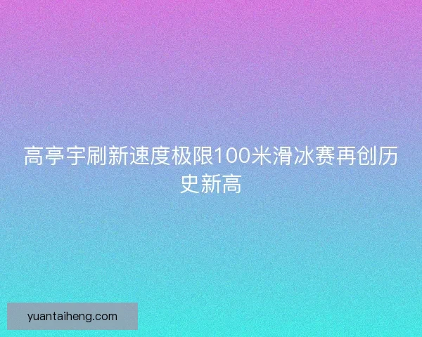 高亭宇刷新速度极限100米滑冰赛再创历史新高