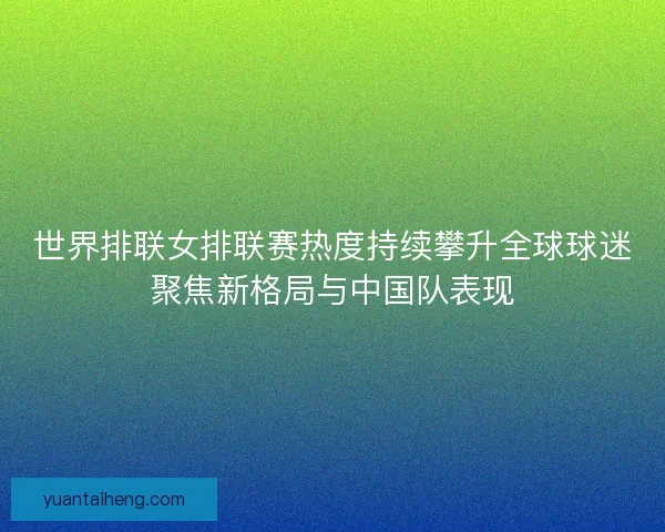 世界排联女排联赛热度持续攀升全球球迷聚焦新格局与中国队表现