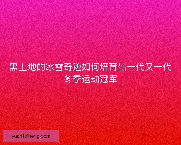 黑土地的冰雪奇迹如何培育出一代又一代冬季运动冠军