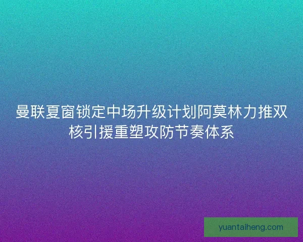 曼联夏窗锁定中场升级计划阿莫林力推双核引援重塑攻防节奏体系